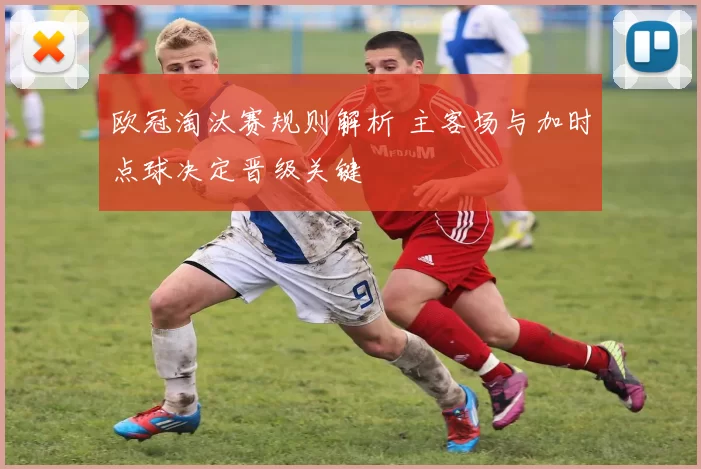 欧冠淘汰赛规则解析 主客场与加时点球决定晋级关键