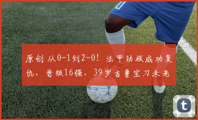 原创 从0-1到2-0！法甲劲旅成功复仇，晋级16强，39岁吉鲁宝刀未老