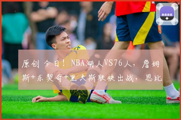 原创 今日!NBA湖人VS76人,詹姆斯+东契奇+里夫斯联袂出战,恩比德缺阵?CCTV5不转,2大平台直播