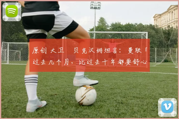 原创 大卫・贝克汉姆坦言：曼联「过去几个月，比过去十年都要舒心」