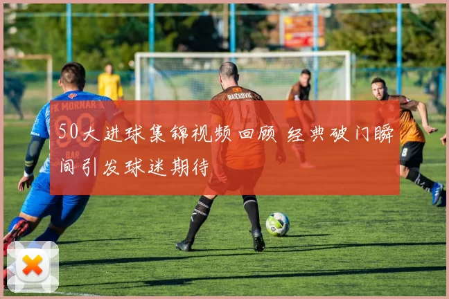 50大进球集锦视频回顾 经典破门瞬间引发球迷期待
