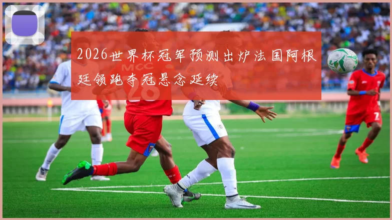 2026世界杯冠军预测出炉法国阿根廷领跑夺冠悬念延续