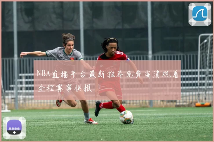 NBA直播平台最新推荐免费高清观看全程赛事快报