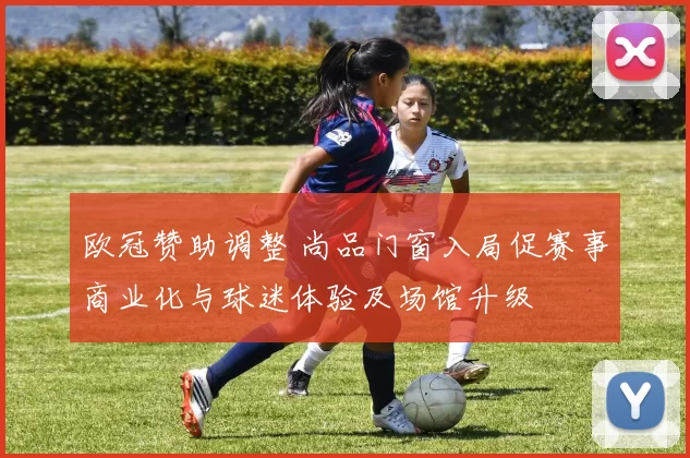 欧冠赞助调整 尚品门窗入局促赛事商业化与球迷体验及场馆升级