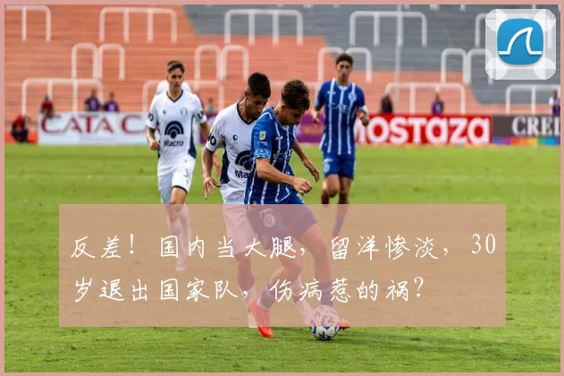 反差！国内当大腿，留洋惨淡，30岁退出国家队，伤病惹的祸？