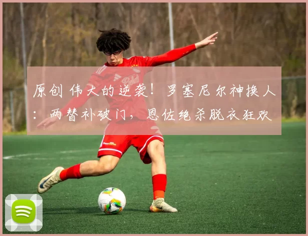 原创 伟大的逆袭！罗塞尼尔神换人：两替补破门，恩佐绝杀脱衣狂欢