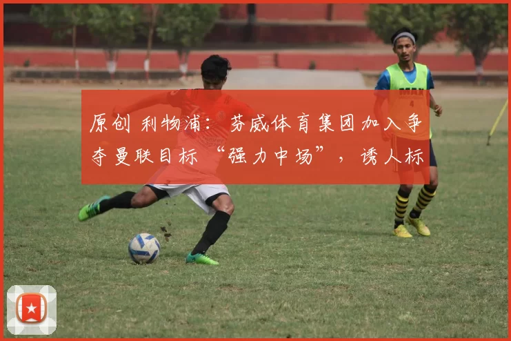 原创 利物浦：芬威体育集团加入争夺曼联目标 “强力中场”，诱人标价出炉