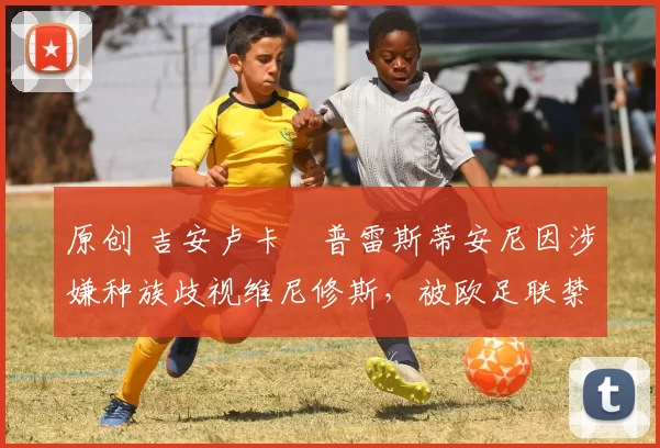 原创 吉安卢卡・普雷斯蒂安尼因涉嫌种族歧视维尼修斯，被欧足联禁赛