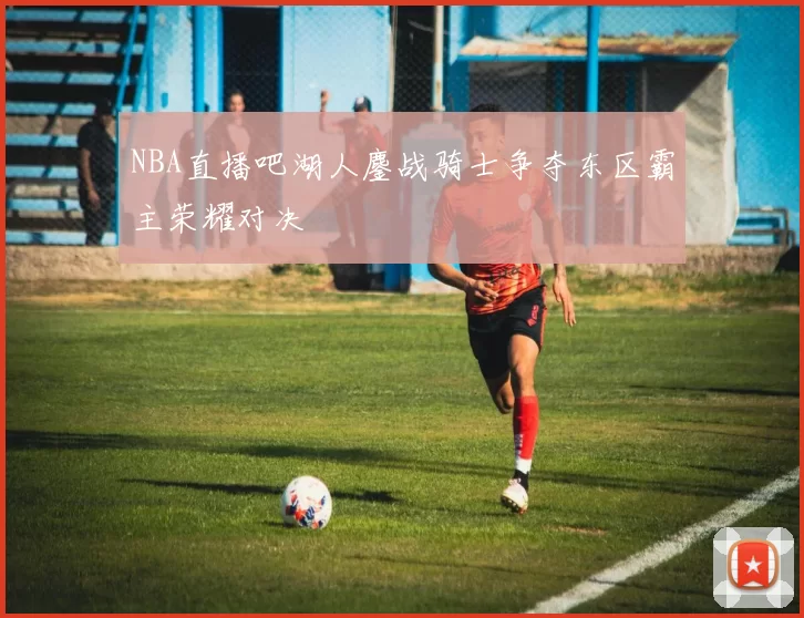 NBA直播吧湖人鏖战骑士争夺东区霸主荣耀对决