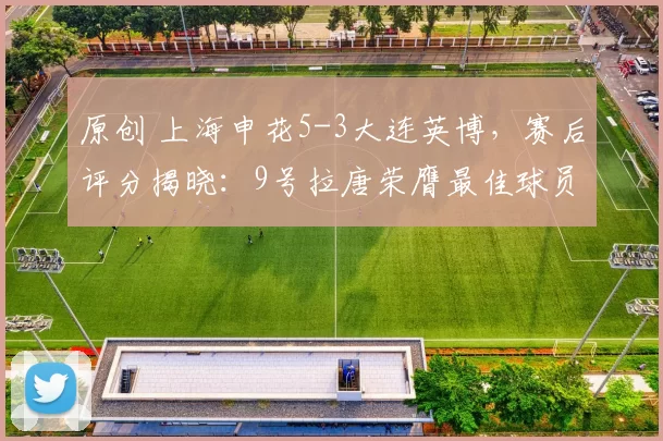 原创 上海申花5-3大连英博,赛后评分揭晓:9号拉唐荣膺最佳球员