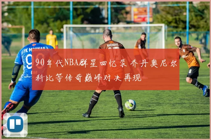 90年代NBA群星回忆录 乔丹奥尼尔科比等传奇巅峰对决再现