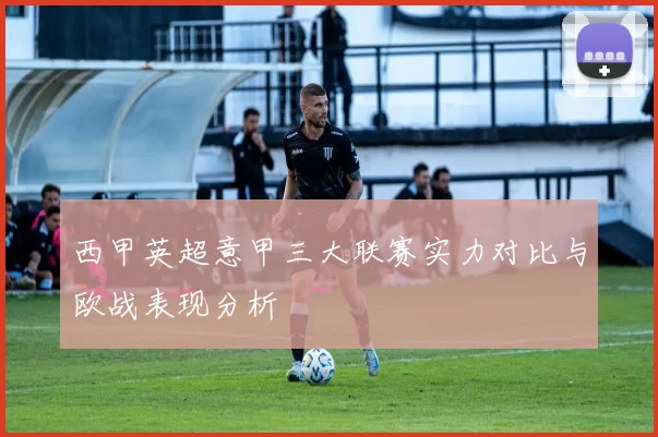 西甲英超意甲三大联赛实力对比与欧战表现分析