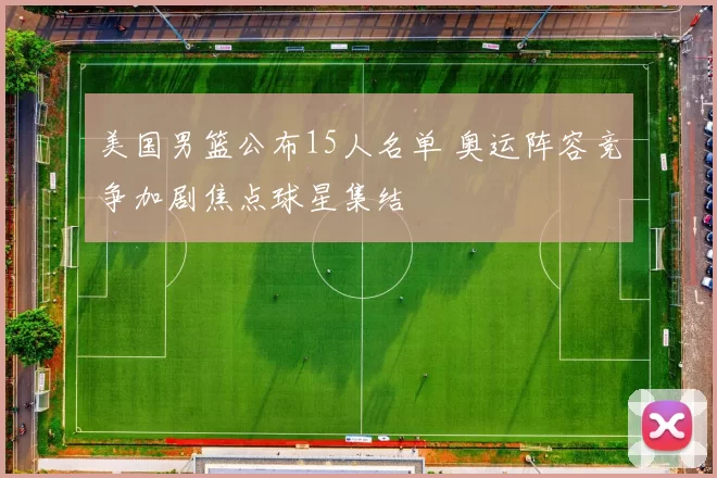 美国男篮公布15人名单 奥运阵容竞争加剧焦点球星集结