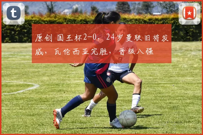 原创 国王杯2-0，24岁曼联旧将发威，瓦伦西亚完胜，晋级八强