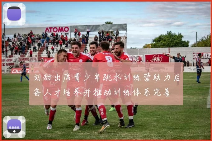 刘甜出席青少年跳水训练营助力后备人才培养并推动训练体系完善