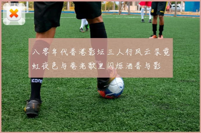 八零年代香港影坛三人行风云录霓虹夜色与巷老歌里闪烁酒香与影