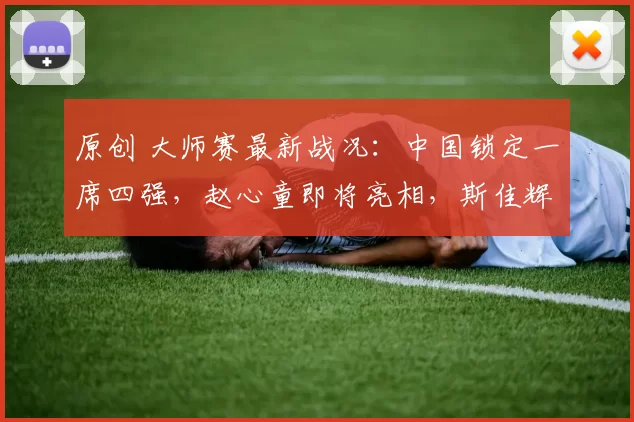 原创 大师赛最新战况：中国锁定一席四强，赵心童即将亮相，斯佳辉或再遭首轮淘汰