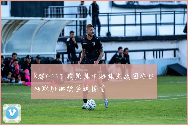 k球app下载聚焦中超焦点战国安逆转取胜继续紧追榜首