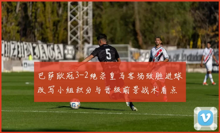 巴萨欧冠3-2绝杀皇马客场致胜进球改写小组积分与晋级前景战术看点