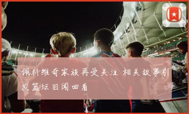 佩科维奇家族再受关注 相关故事引发篮坛旧闻回看