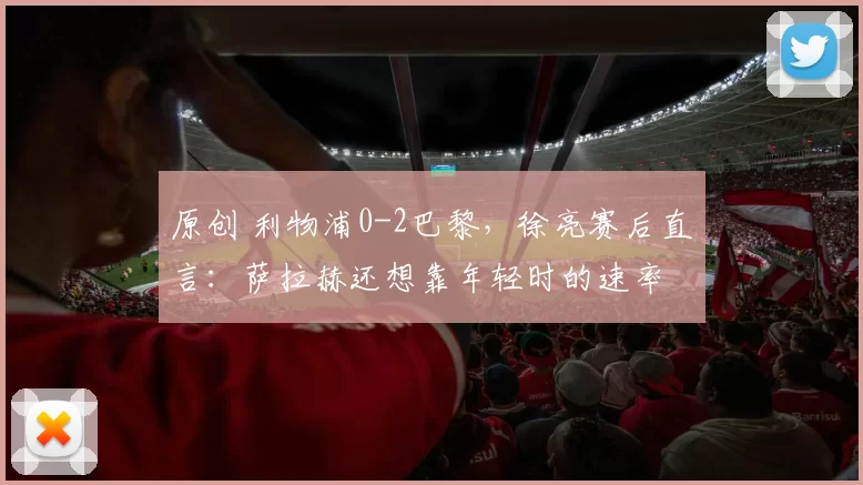 原创 利物浦0-2巴黎，徐亮赛后直言：萨拉赫还想靠年轻时的速率