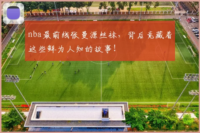 nba最前线张曼源丝袜，背后竟藏着这些鲜为人知的故事！
