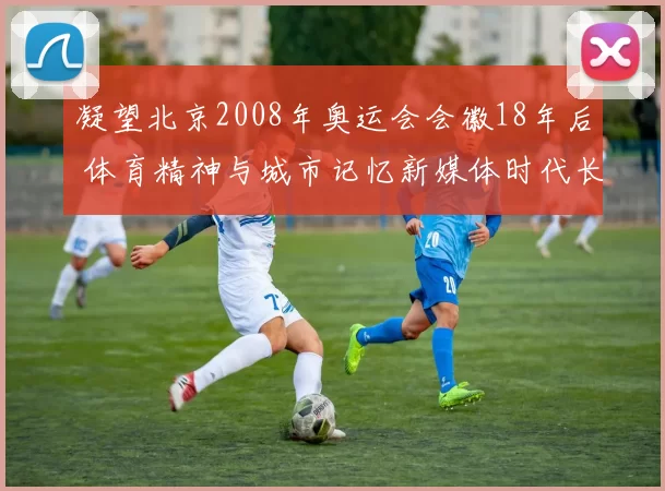 凝望北京2008年奥运会会徽18年后 体育精神与城市记忆新媒体时代长青