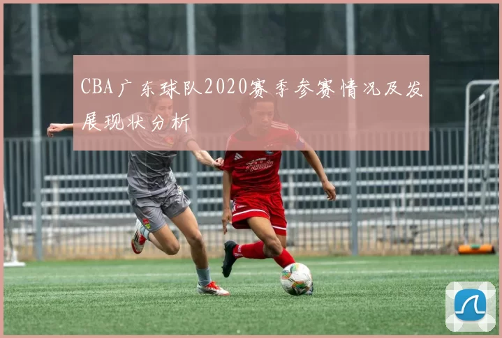 CBA广东球队2020赛季参赛情况及发展现状分析