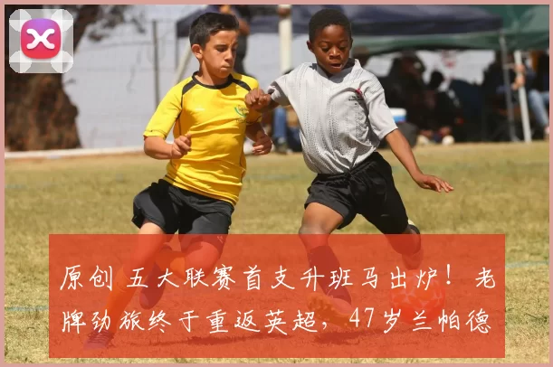 原创 五大联赛首支升班马出炉！老牌劲旅终于重返英超，47岁兰帕德封神