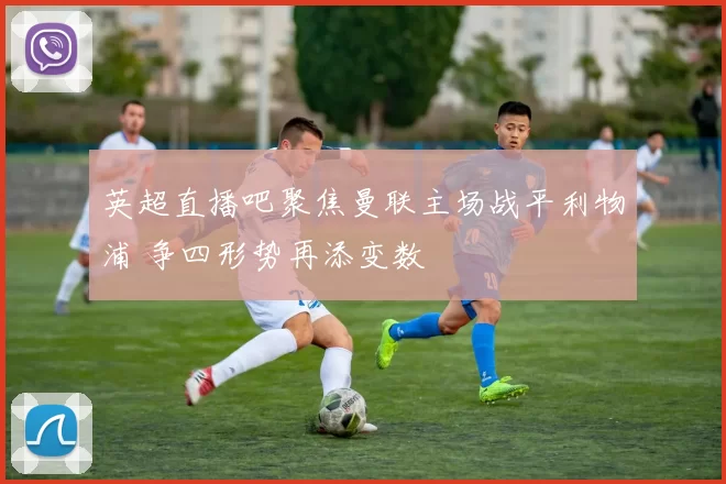 英超直播吧聚焦曼联主场战平利物浦 争四形势再添变数