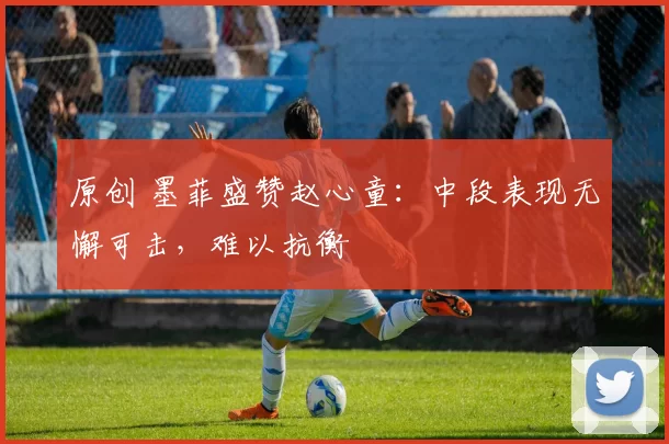 原创 墨菲盛赞赵心童：中段表现无懈可击，难以抗衡