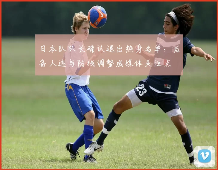 日本队队长确认退出热身名单,后备人选与防线调整成媒体关注点