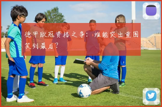 德甲欧冠资格之争:谁能突出重围笑到最后?