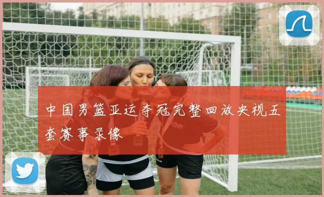 中国男篮亚运夺冠完整回放央视五套赛事录像