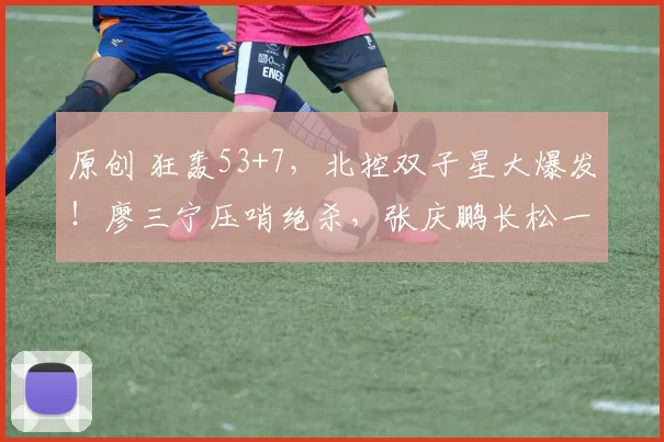 原创 狂轰53+7，北控双子星大爆发！廖三宁压哨绝杀，张庆鹏长松一口气