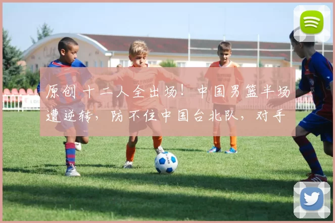 原创 十二人全出场！中国男篮半场遭逆转，防不住中国台北队，对手三人10+
