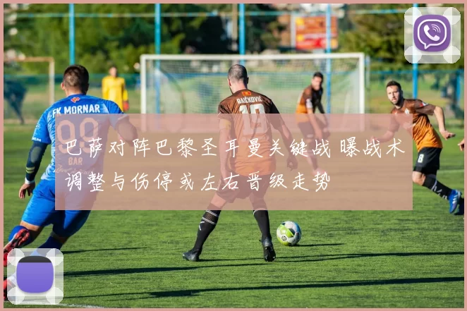 巴萨对阵巴黎圣耳曼关键战 曝战术调整与伤停或左右晋级走势