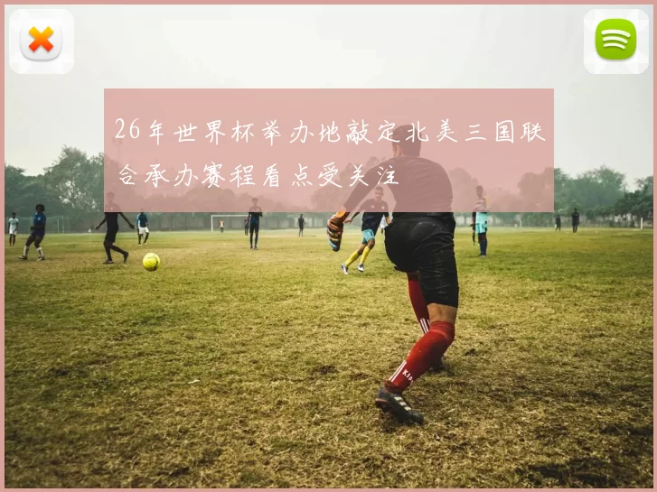 26年世界杯举办地敲定北美三国联合承办赛程看点受关注