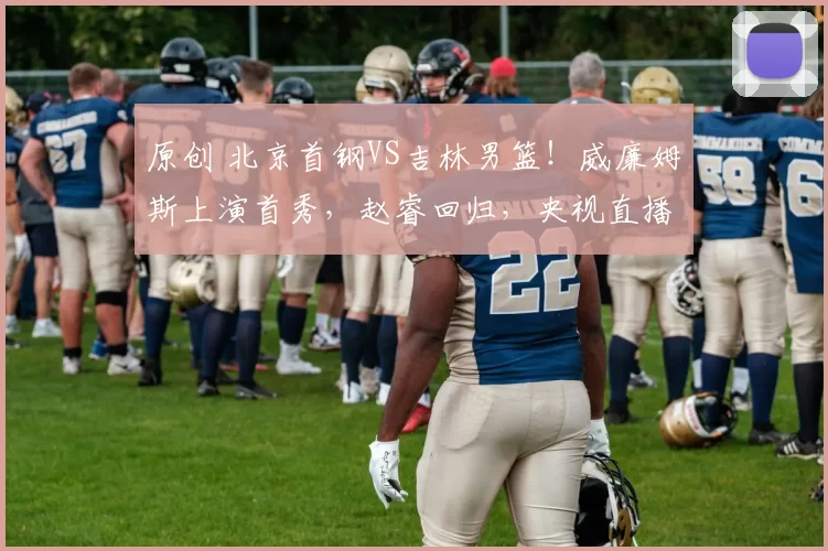 原创 北京首钢VS吉林男篮！威廉姆斯上演首秀，赵睿回归，央视直播