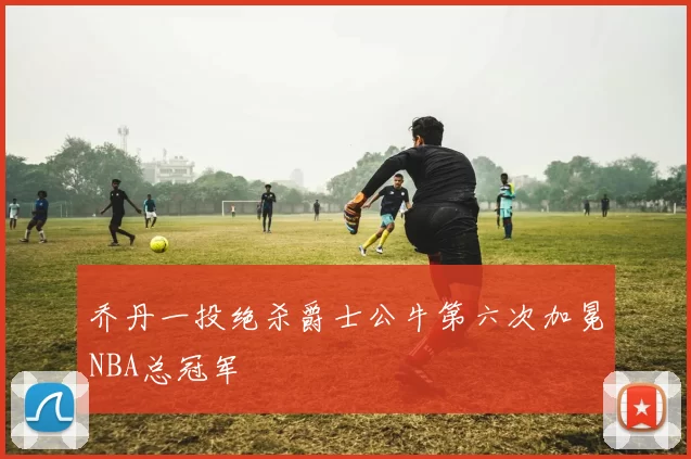 乔丹一投绝杀爵士公牛第六次加冕NBA总冠军