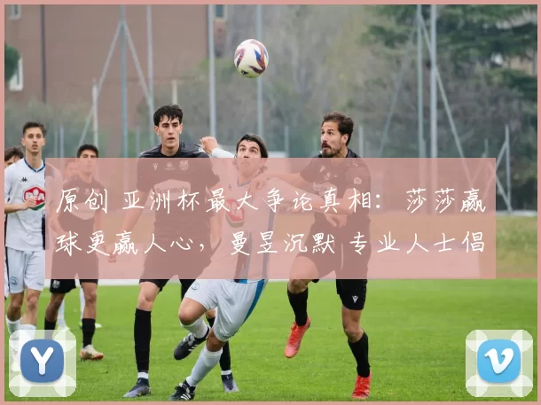 原创 亚洲杯最大争论真相：莎莎赢球更赢人心，曼昱沉默 专业人士倡议鹰眼