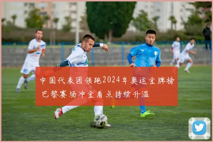 中国代表团领跑2024年奥运金牌榜 巴黎赛场冲金看点持续升温