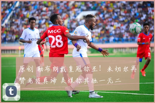 原创 勒布朗戴皇冠称王！米切尔再赞老将真谛 美媒称其独一无二