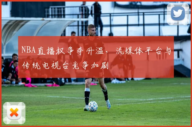 NBA直播权争夺升温，流媒体平台与传统电视台竞争加剧