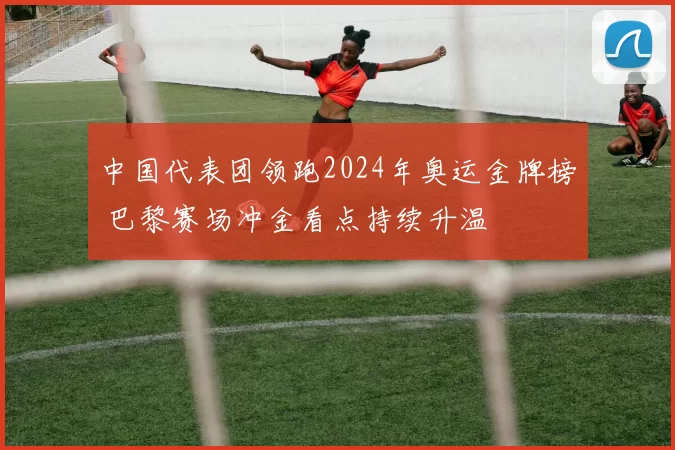 中国代表团领跑2024年奥运金牌榜 巴黎赛场冲金看点持续升温