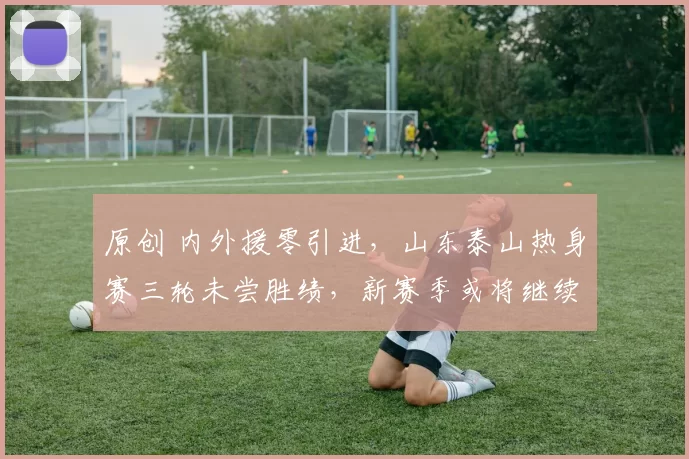 原创 内外援零引进,山东泰山热身赛三轮未尝胜绩,新赛季或将继续低迷
