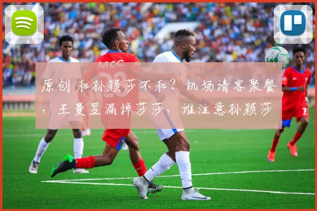 原创 和孙颖莎不和？机场请客聚餐，王曼昱漏掉莎莎，谁注意孙颖莎举动