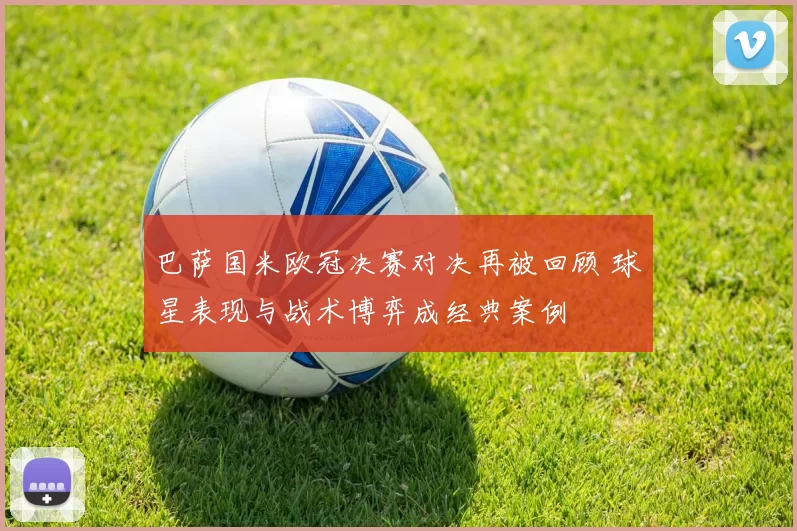 巴萨国米欧冠决赛对决再被回顾 球星表现与战术博弈成经典案例