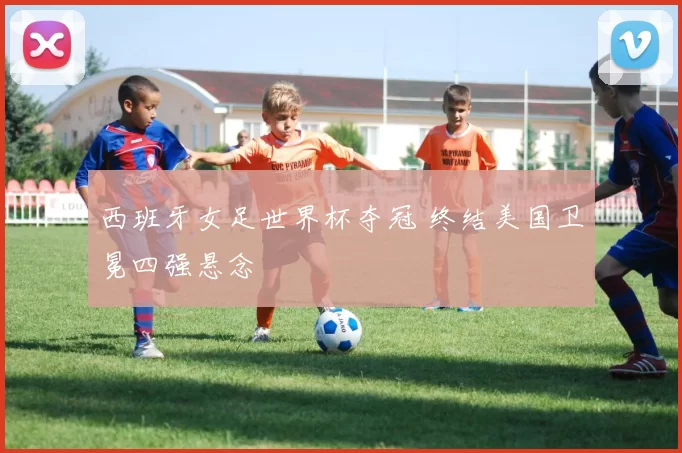 西班牙女足世界杯夺冠 终结美国卫冕四强悬念