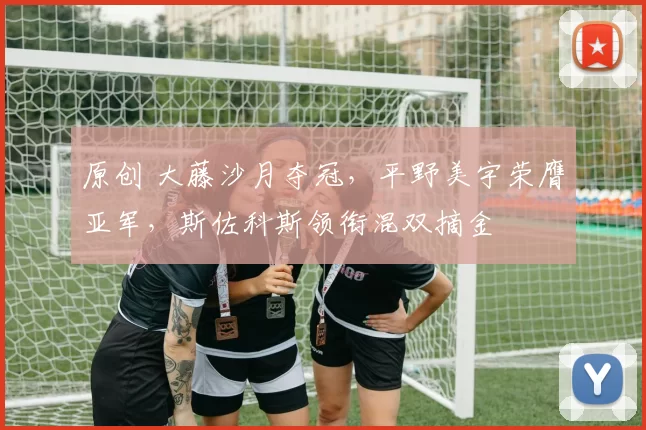 原创 大藤沙月夺冠，平野美宇荣膺亚军，斯佐科斯领衔混双摘金